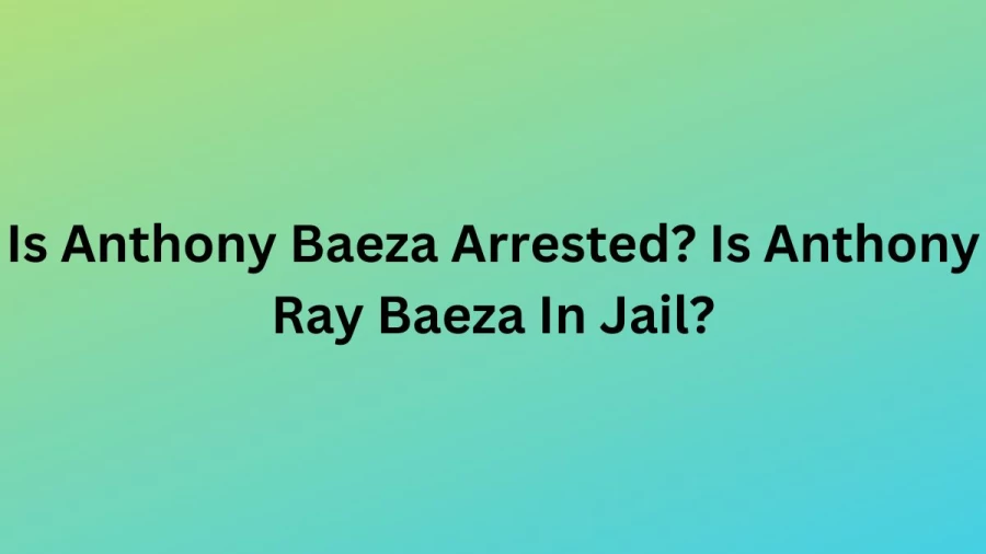 Is Anthony Baeza Arrested? Is Anthony Ray Baeza In Jail? What Happened To Anthony Ray Baeza?