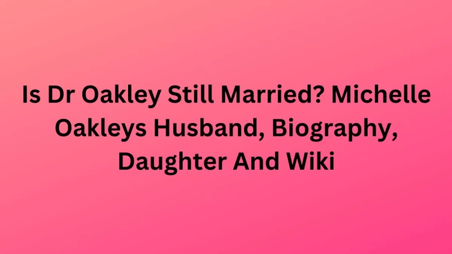 Is Dr Oakley Still Married? Michelle Oakleys Husband, Biography, Daughter And Wiki